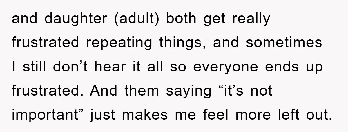 and daughter (adult) both get really frustrated repeating things, and sometimes I still don’t hear it all so everyone ends up frustrated. And them saying “it’s not important” just makes...