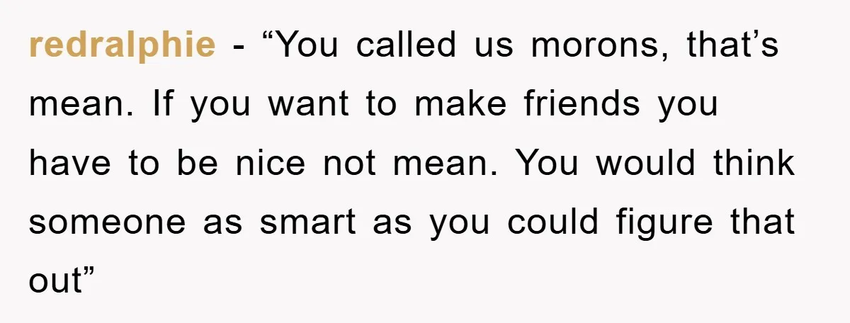 redralphie − “You called us morons, that’s mean. If you want to make friends you have to be nice not mean. You would think someone as smart as you could...