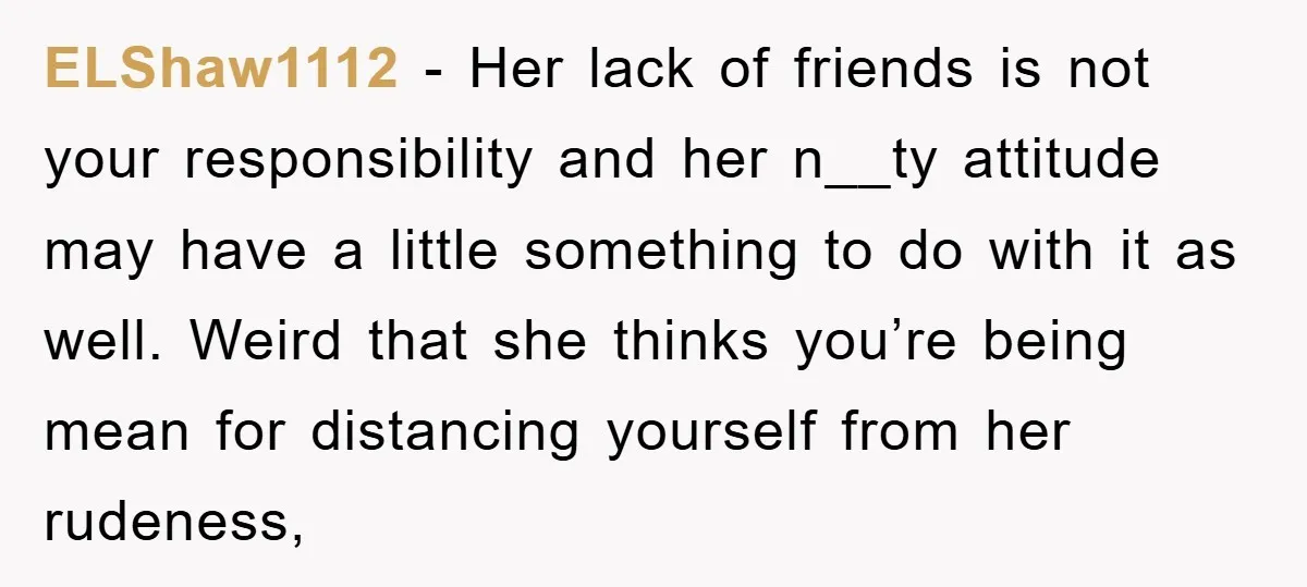 ELShaw1112 − Her lack of friends is not your responsibility and her n__ty attitude may have a little something to do with it as well. Weird that she thinks you’re...