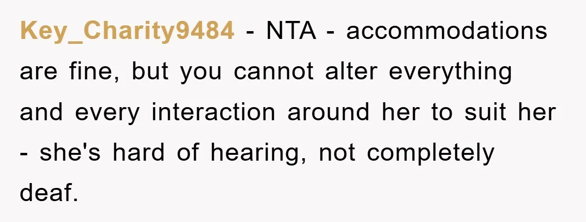 Key_Charity9484 − NTA - accommodations are fine, but you cannot alter everything and every interaction around her to suit her - she's hard of hearing, not completely deaf.