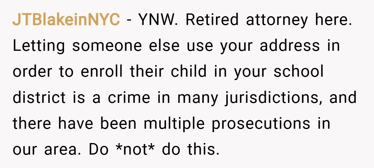 JTBlakeinNYC − YNW. Retired attorney here. Letting someone else use your address in order to enroll their child in your school district is a crime in many jurisdictions, and there...