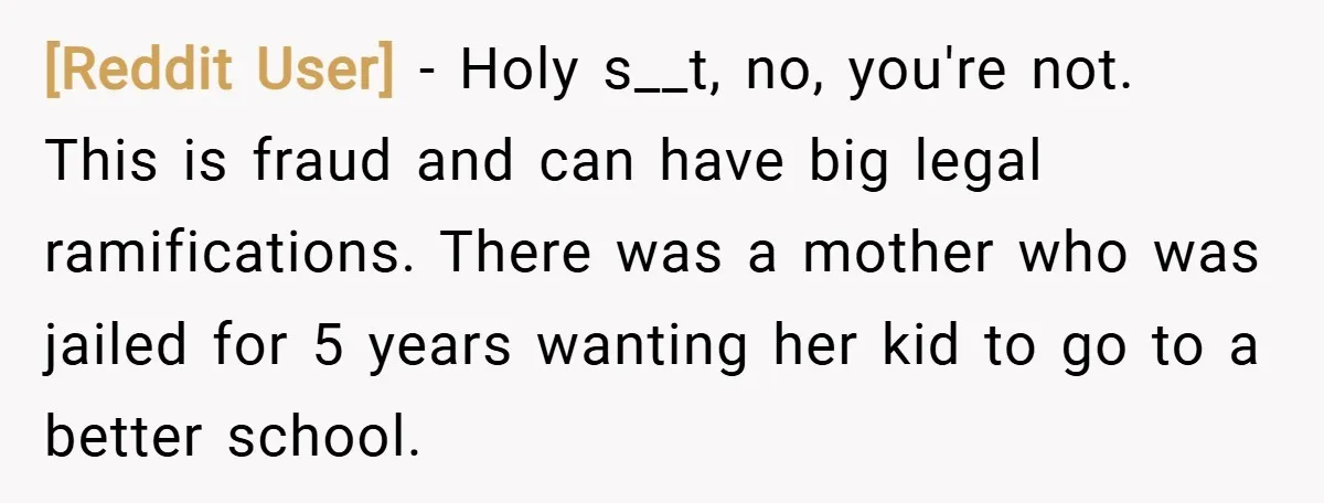 [Reddit User] − Holy s__t, no, you're not. This is fraud and can have big legal ramifications. There was a mother who was jailed for 5 years wanting her kid...