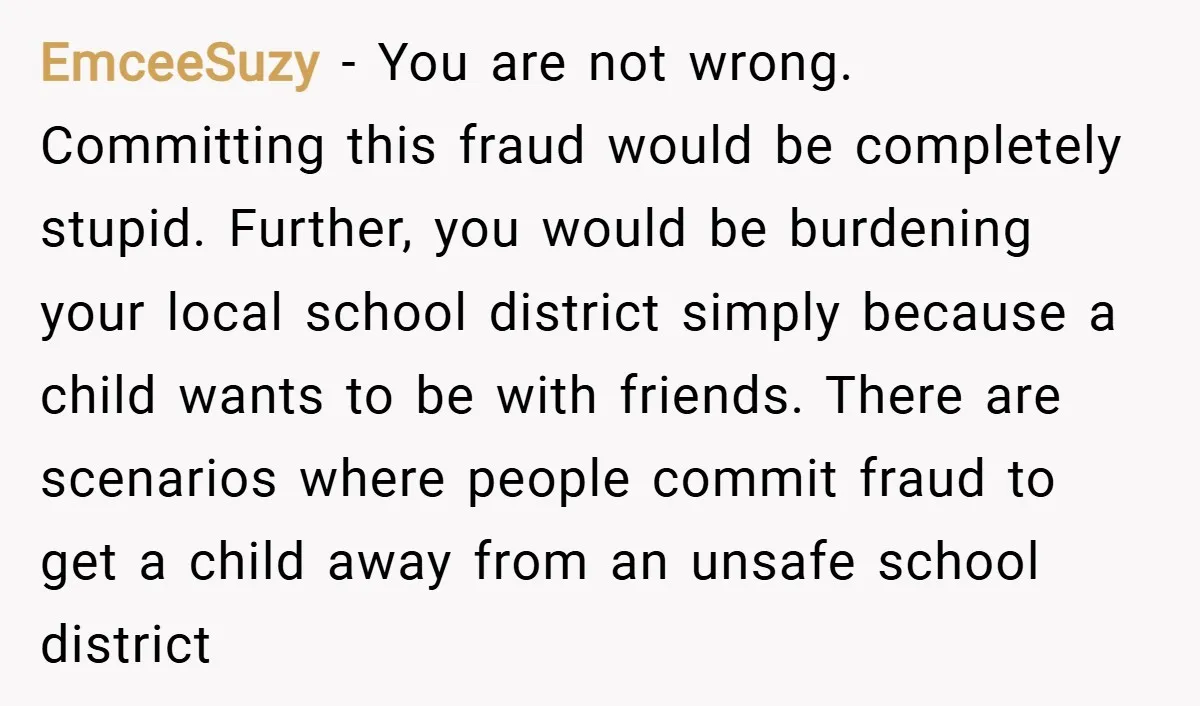 EmceeSuzy − You are not wrong. Committing this fraud would be completely stupid. Further, you would be burdening your local school district simply because a child wants to be with...