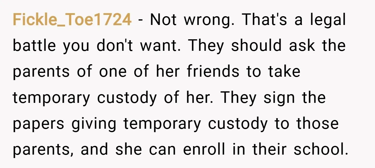 Fickle_Toe1724 − Not wrong. That's a legal battle you don't want. They should ask the parents of one of her friends to take temporary custody of her. They sign the...