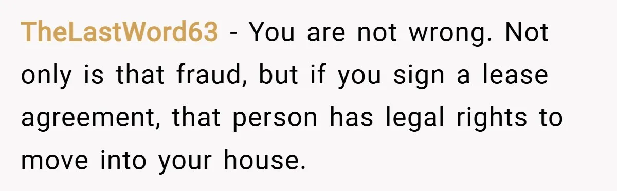 TheLastWord63 − You are not wrong. Not only is that fraud, but if you sign a lease agreement, that person has legal rights to move into your house.