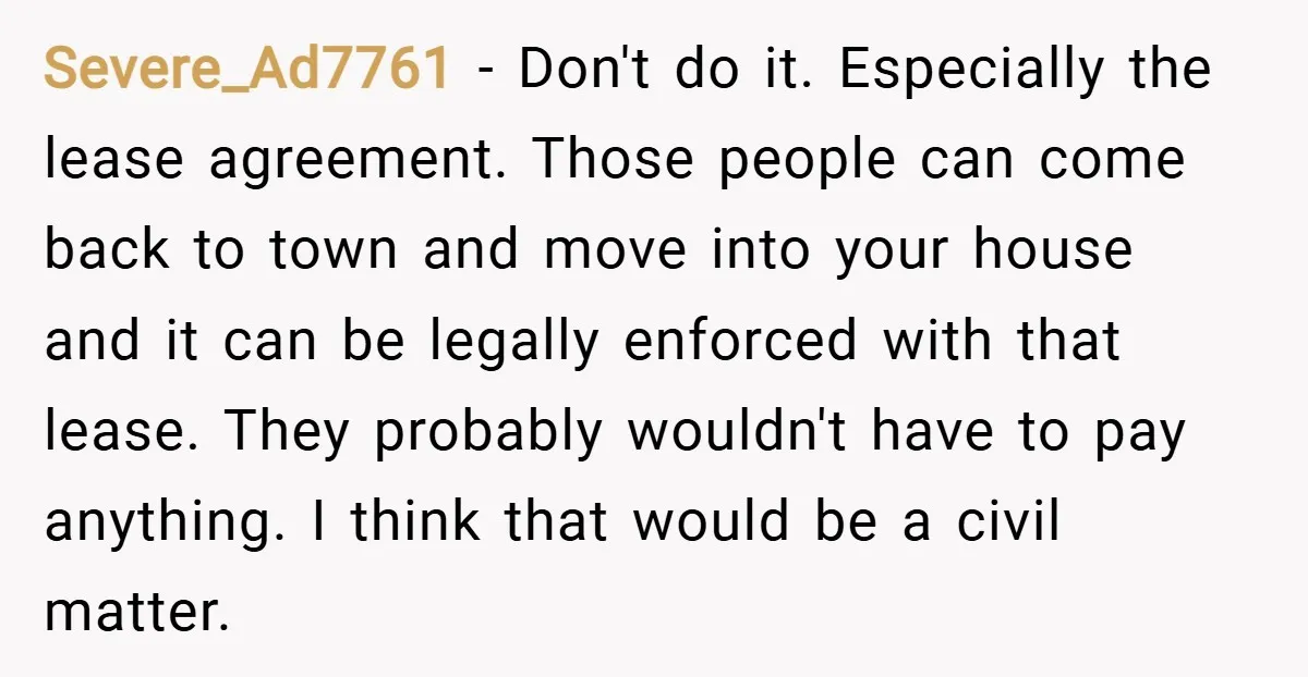 Severe_Ad7761 − Don't do it. Especially the lease agreement. Those people can come back to town and move into your house and it can be legally enforced with that lease....