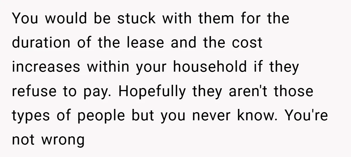 You would be stuck with them for the duration of the lease and the cost increases within your household if they refuse to pay. Hopefully they aren't those types of...