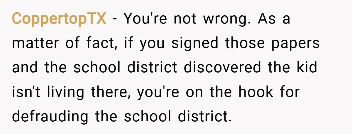 CoppertopTX − You're not wrong. As a matter of fact, if you signed those papers and the school district discovered the kid isn't living there, you're on the hook for...
