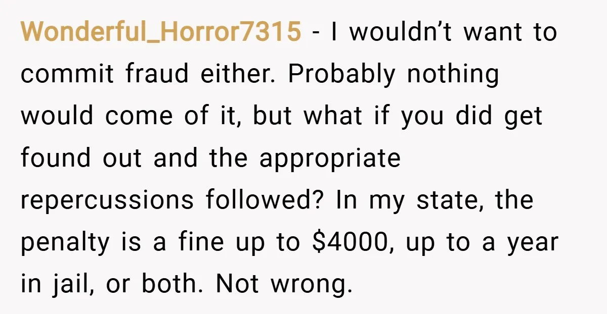 Wonderful_Horror7315 − I wouldn’t want to commit fraud either. Probably nothing would come of it, but what if you did get found out and the appropriate repercussions followed? In my...