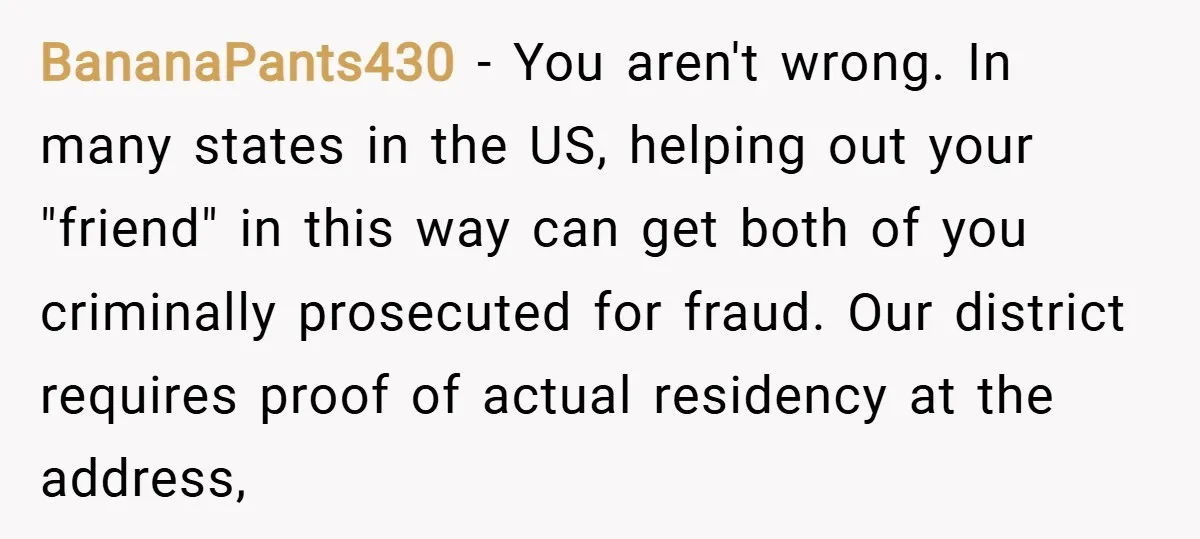 BananaPants430 − You aren't wrong. In many states in the US, helping out your "friend" in this way can get both of you criminally prosecuted for fraud. Our district requires...