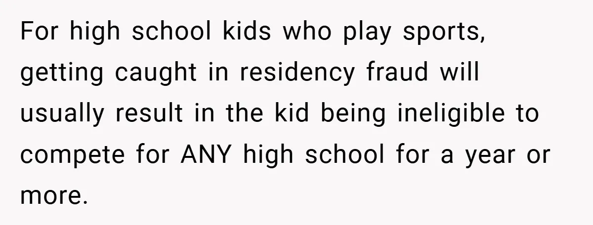 For high school kids who play sports, getting caught in residency fraud will usually result in the kid being ineligible to compete for ANY high school for a year or...