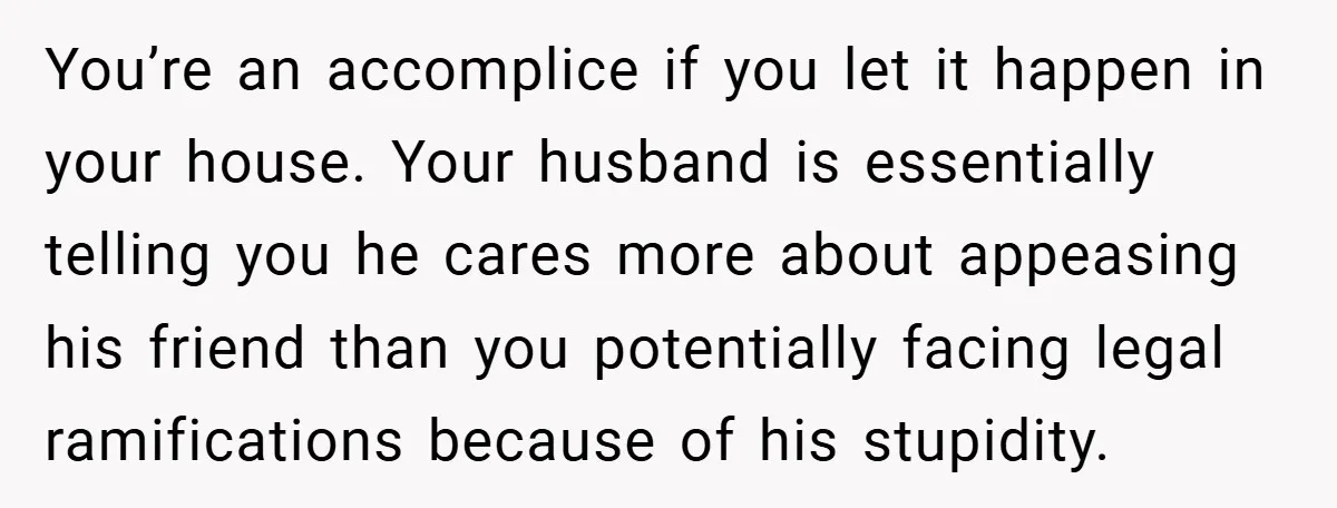 You’re an accomplice if you let it happen in your house. Your husband is essentially telling you he cares more about appeasing his friend than you potentially facing legal ramifications...
