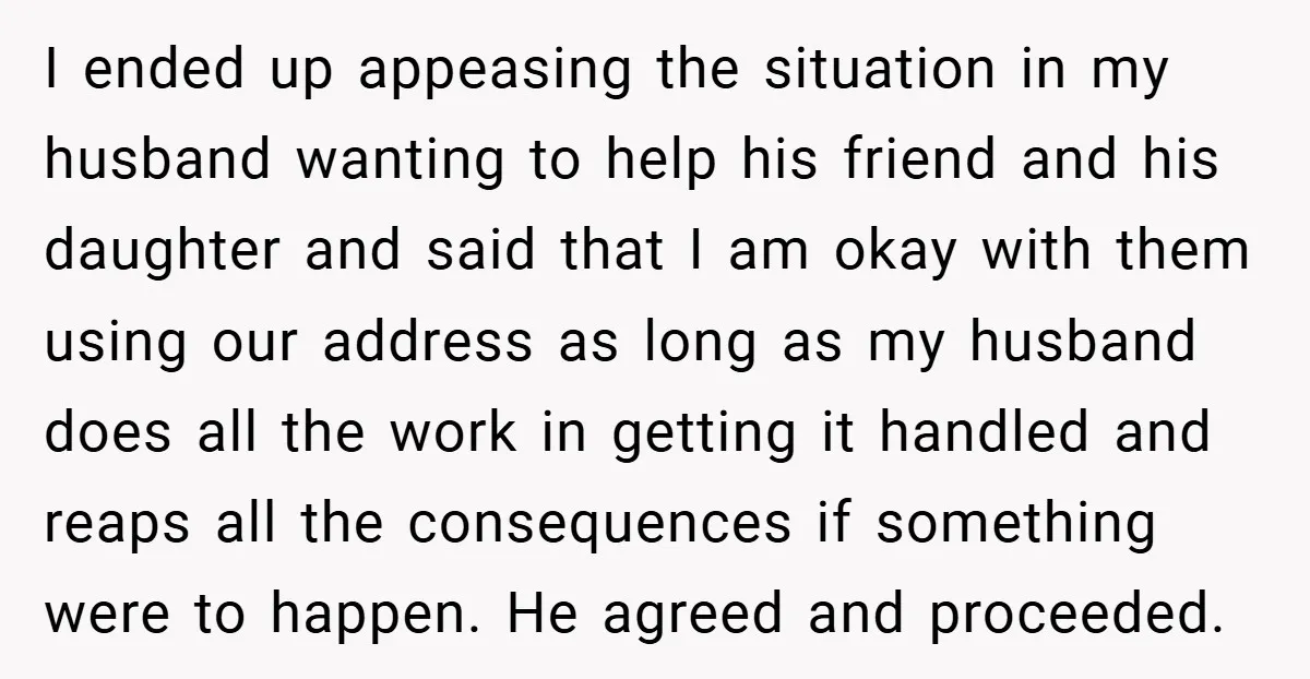 I ended up appeasing the situation in my husband wanting to help his friend and his daughter and said that I am okay with them using our address as long...