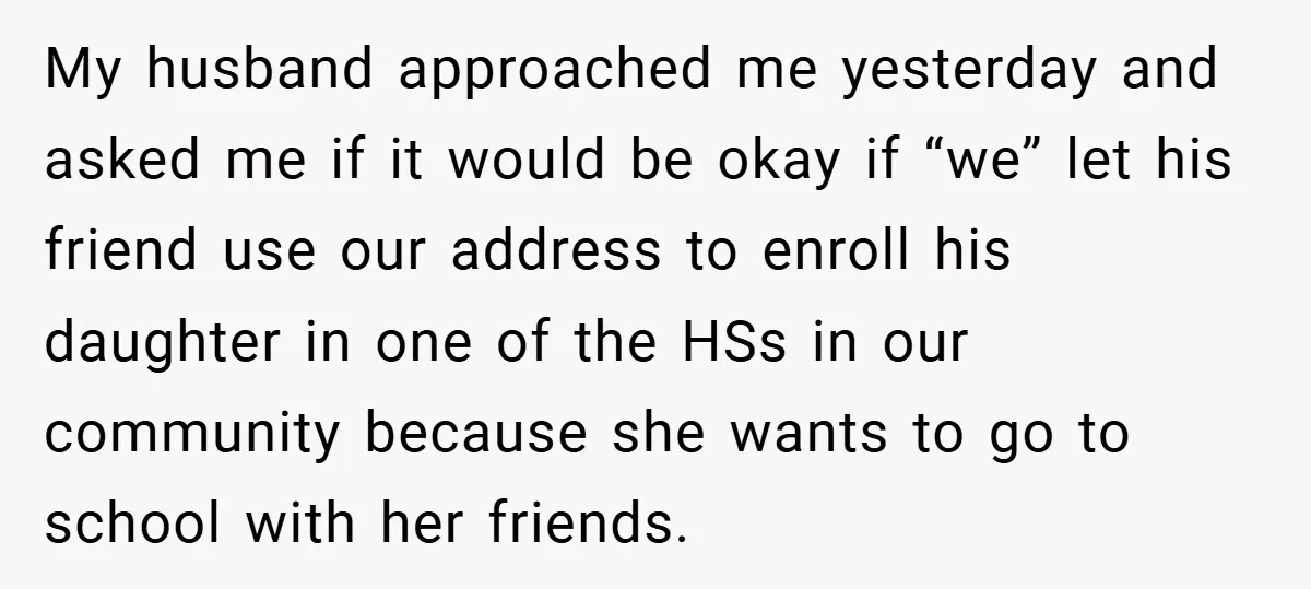 My husband approached me yesterday and asked me if it would be okay if “we” let his friend use our address to enroll his daughter in one of the HSs...