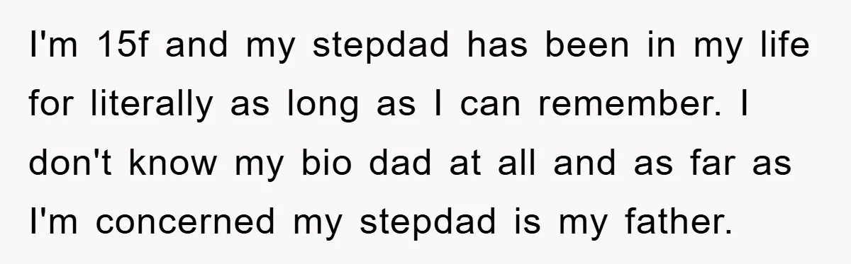 I'm 15f and my stepdad has been in my life for literally as long as I can remember. I don't know my bio dad at all and as far as...
