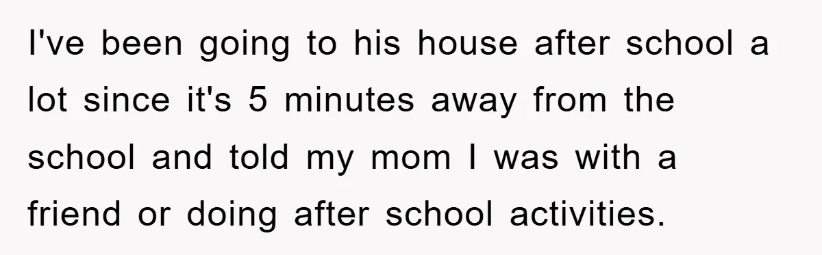 I've been going to his house after school a lot since it's 5 minutes away from the school and told my mom I was with a friend or doing after...