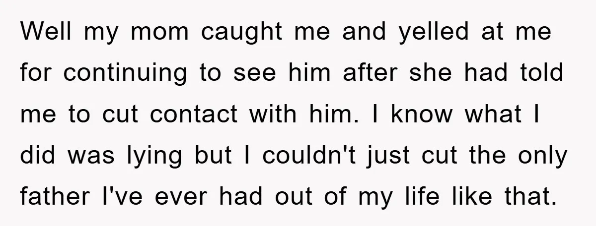 Well my mom caught me and yelled at me for continuing to see him after she had told me to cut contact with him. I know what I did was...