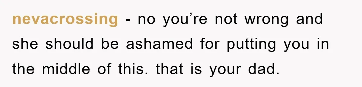 nevacrossing − no you’re not wrong and she should be ashamed for putting you in the middle of this. that is your dad.
