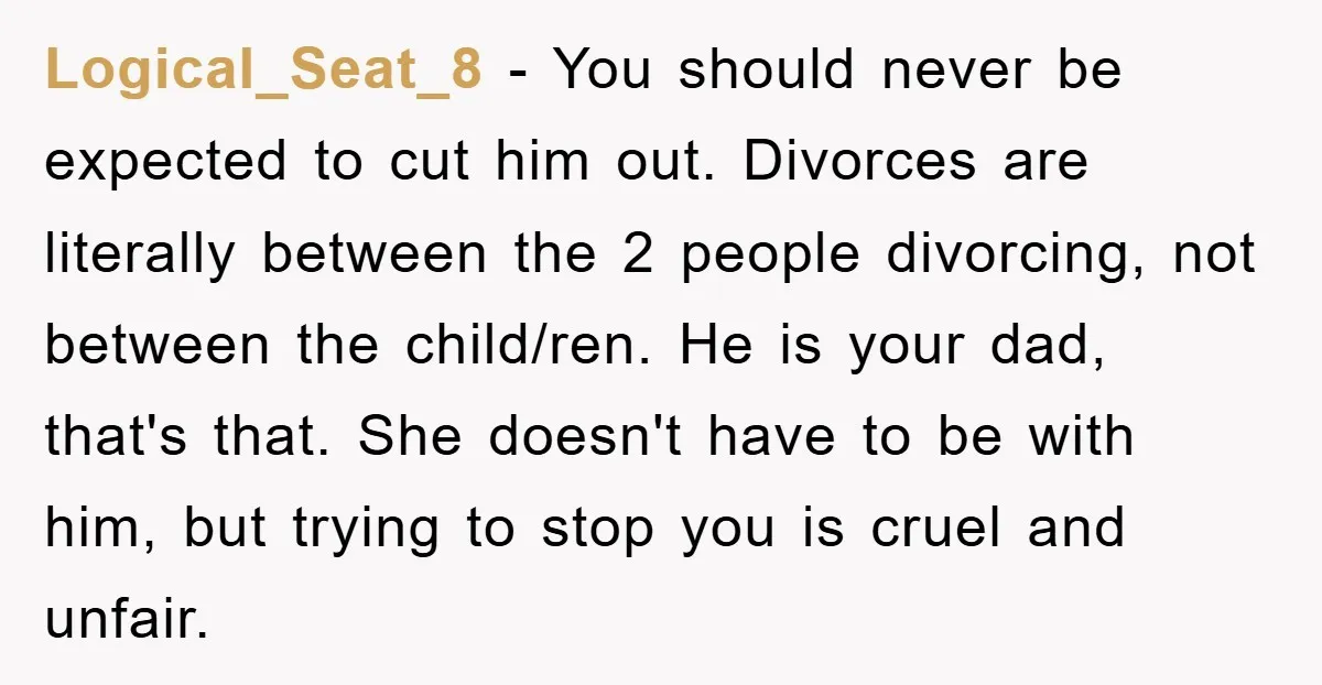 Logical_Seat_8 − You should never be expected to cut him out. Divorces are literally between the 2 people divorcing, not between the child/ren. He is your dad, that's that. She...