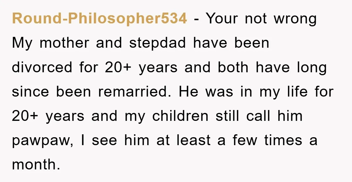 Round-Philosopher534 − Your not wrong My mother and stepdad have been divorced for 20+ years and both have long since been remarried. He was in my life for 20+ years...