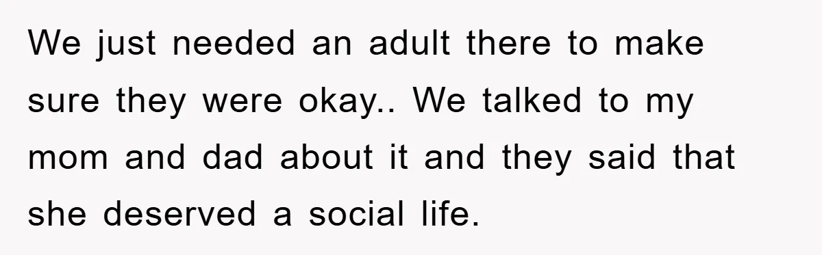 We just needed an adult there to make sure they were okay.. We talked to my mom and dad about it and they said that she deserved a social life.