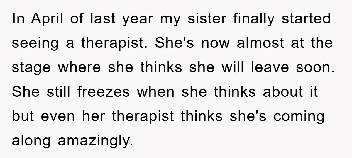 In April of last year my sister finally started seeing a therapist. She's now almost at the stage where she thinks she will leave soon. She still freezes when she...