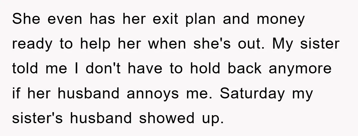 She even has her exit plan and money ready to help her when she's out. My sister told me I don't have to hold back anymore if her husband annoys...