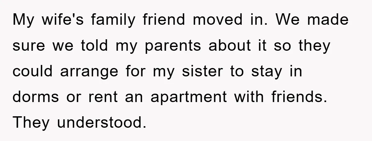 My wife's family friend moved in. We made sure we told my parents about it so they could arrange for my sister to stay in dorms or rent an apartment...