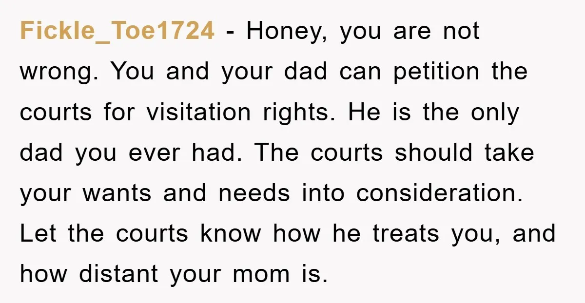 Fickle_Toe1724 − Honey, you are not wrong. You and your dad can petition the courts for visitation rights. He is the only dad you ever had. The courts should take...