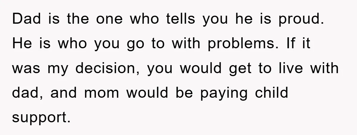 Dad is the one who tells you he is proud. He is who you go to with problems. If it was my decision, you would get to live with dad,...