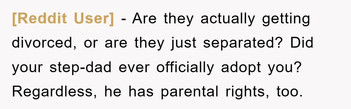 [Reddit User] − Are they actually getting divorced, or are they just separated? Did your step-dad ever officially adopt you? Regardless, he has parental rights, too.