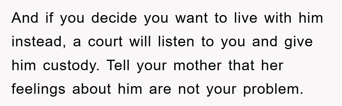 And if you decide you want to live with him instead, a court will listen to you and give him custody. Tell your mother that her feelings about him are...