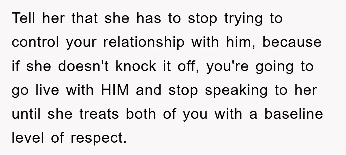 Tell her that she has to stop trying to control your relationship with him, because if she doesn't knock it off, you're going to go live with HIM and stop...