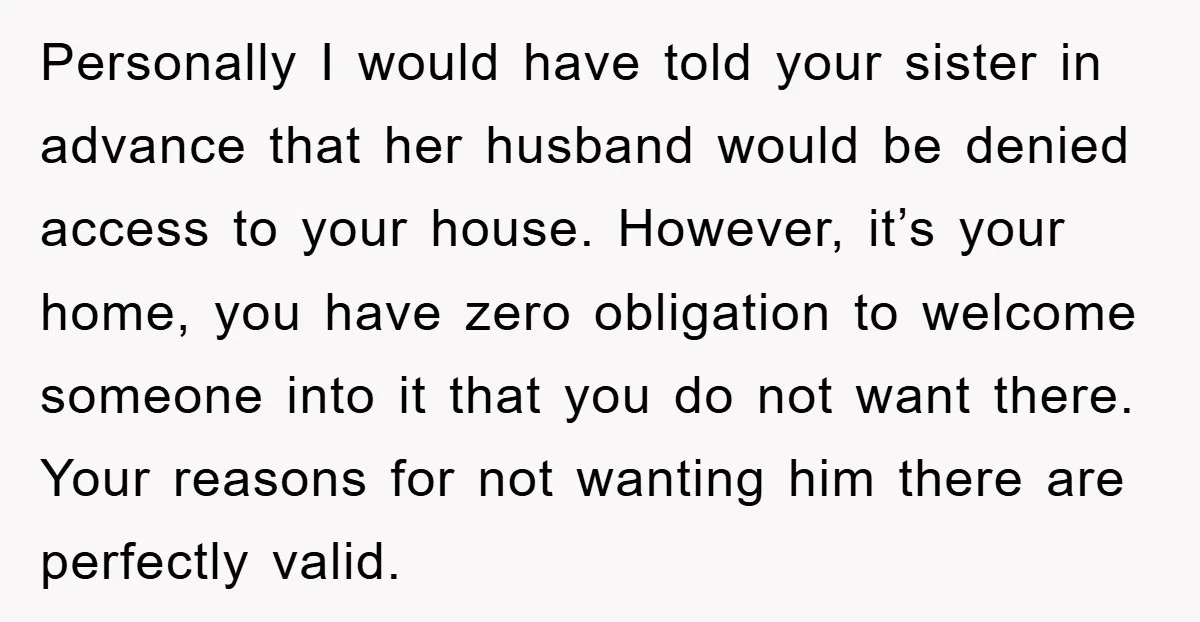 Personally I would have told your sister in advance that her husband would be denied access to your house. However, it’s your home, you have zero obligation to welcome someone...