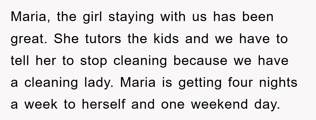 Maria, the girl staying with us has been great. She tutors the kids and we have to tell her to stop cleaning because we have a cleaning lady. Maria is...