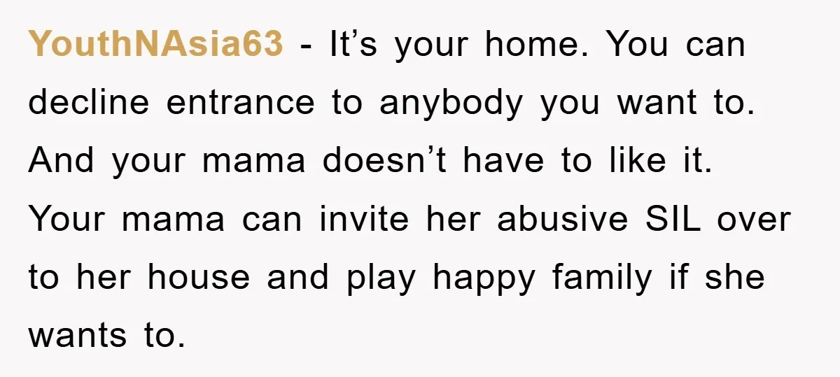 YouthNAsia63 − It’s your home. You can decline entrance to anybody you want to. And your mama doesn’t have to like it. Your mama can invite her abusive SIL over...
