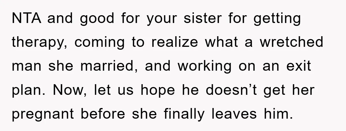 NTA and good for your sister for getting therapy, coming to realize what a wretched man she married, and working on an exit plan. Now, let us hope he doesn’t...