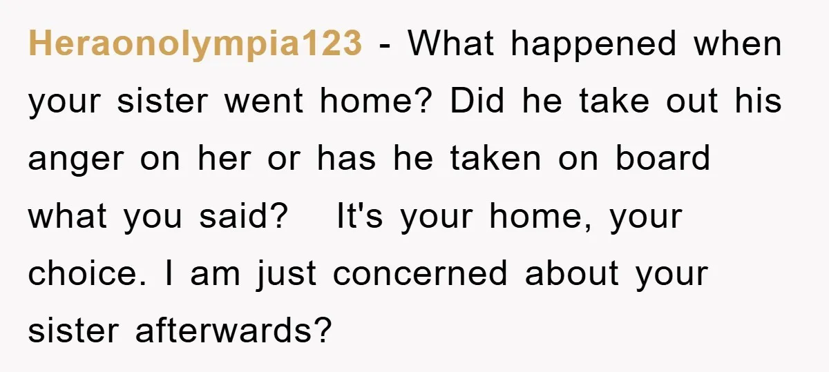 Heraonolympia123 − What happened when your sister went home? Did he take out his anger on her or has he taken on board what you said? It's your home, your...