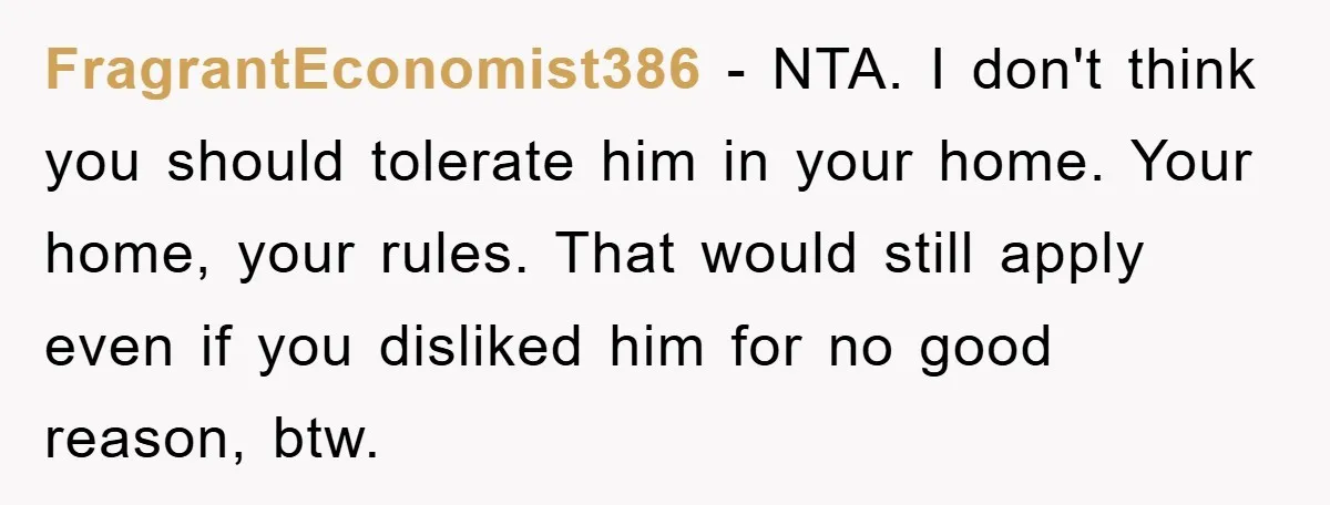 FragrantEconomist386 − NTA. I don't think you should tolerate him in your home. Your home, your rules. That would still apply even if you disliked him for no good reason,...