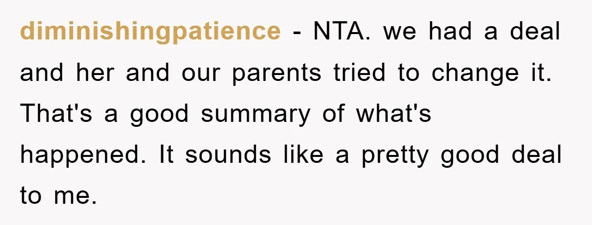 diminishingpatience − NTA. we had a deal and her and our parents tried to change it. That's a good summary of what's happened. It sounds like a pretty good deal...