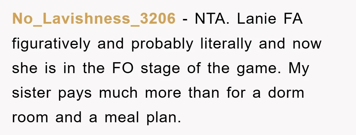 No_Lavishness_3206 − NTA. Lanie FA figuratively and probably literally and now she is in the FO stage of the game. My sister pays much more than for a dorm room...