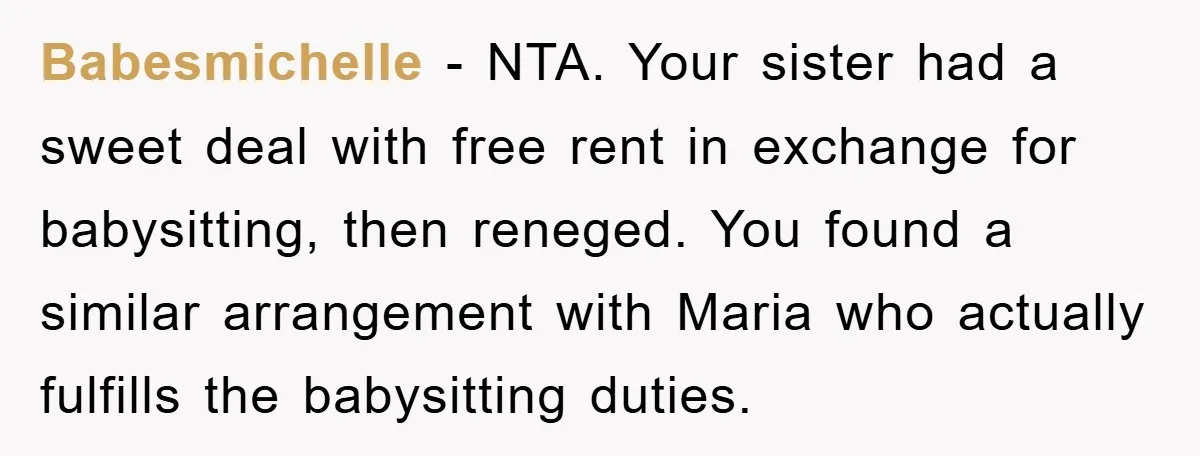 Babesmichelle − NTA. Your sister had a sweet deal with free rent in exchange for babysitting, then reneged. You found a similar arrangement with Maria who actually fulfills the babysitting...