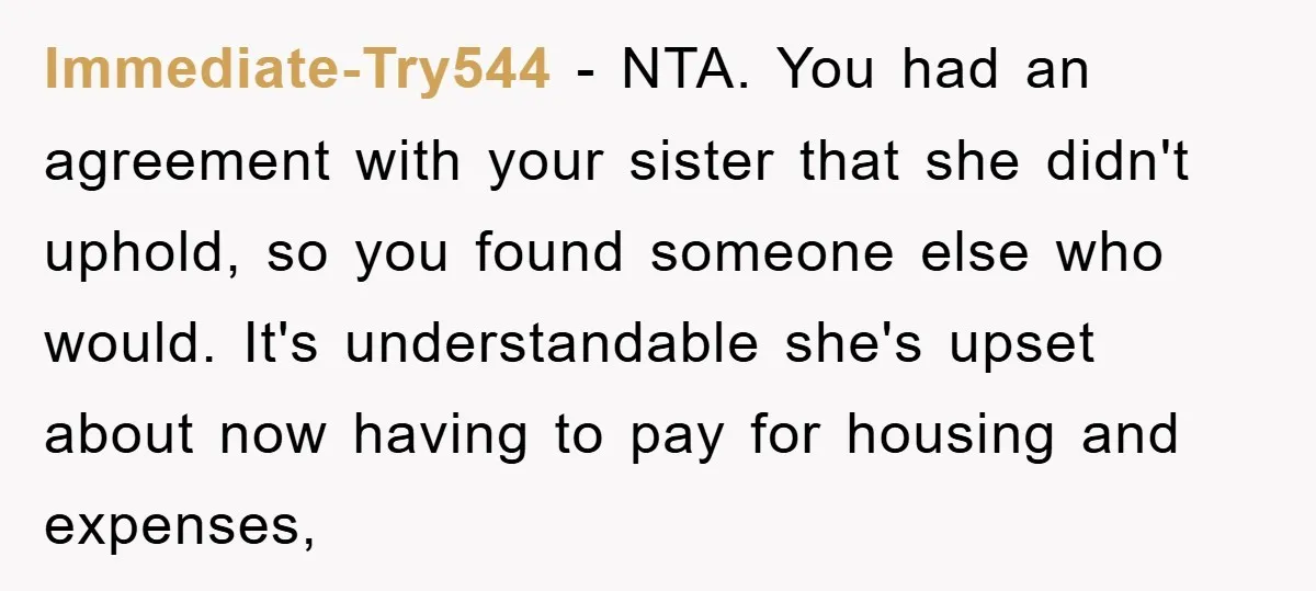 Immediate-Try544 − NTA. You had an agreement with your sister that she didn't uphold, so you found someone else who would. It's understandable she's upset about now having to pay...