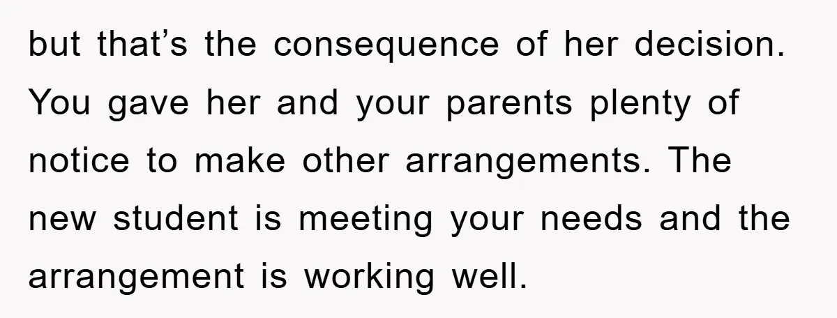 but that’s the consequence of her decision. You gave her and your parents plenty of notice to make other arrangements. The new student is meeting your needs and the arrangement...