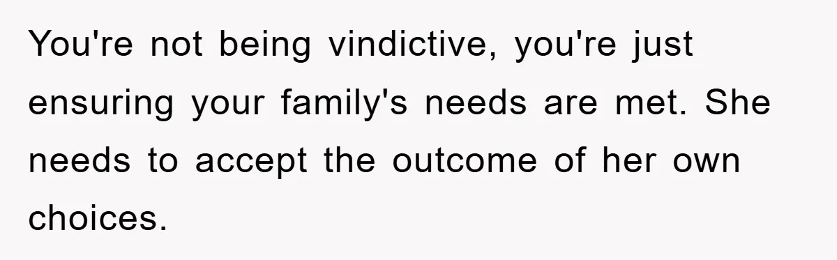 You're not being vindictive, you're just ensuring your family's needs are met. She needs to accept the outcome of her own choices.