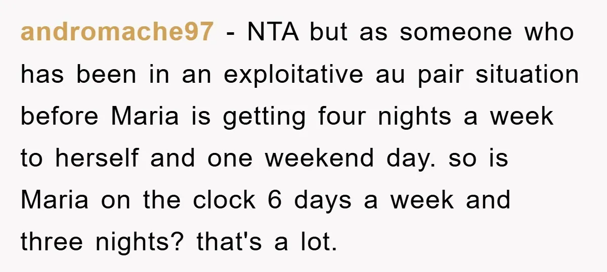 andromache97 − NTA but as someone who has been in an exploitative au pair situation before Maria is getting four nights a week to herself and one weekend day. so...
