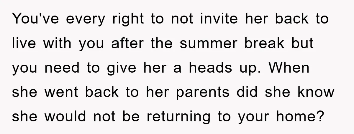 You've every right to not invite her back to live with you after the summer break but you need to give her a heads up. When she went back to...