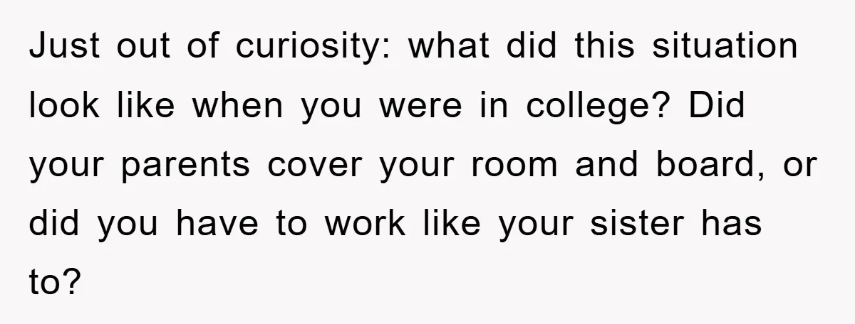 Just out of curiosity: what did this situation look like when you were in college? Did your parents cover your room and board, or did you have to work like...