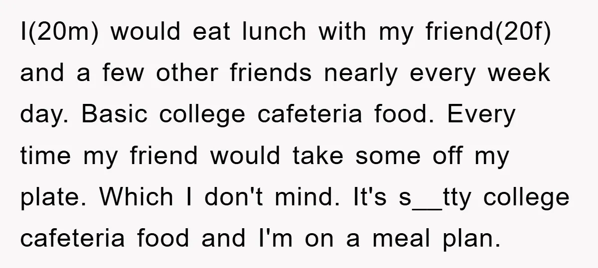 I(20m) would eat lunch with my friend(20f) and a few other friends nearly every week day. Basic college cafeteria food. Every time my friend would take some off my plate....