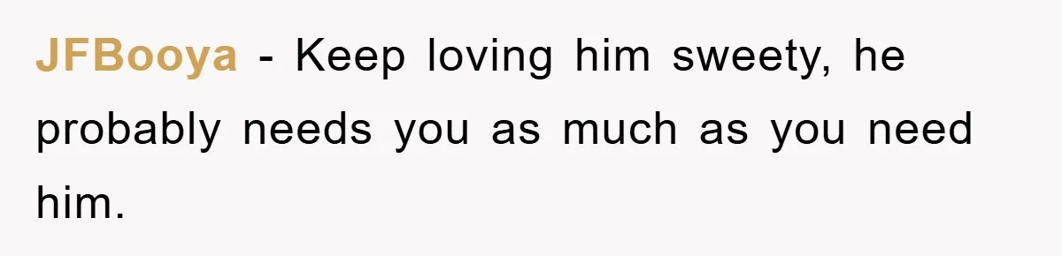 JFBooya − Keep loving him sweety, he probably needs you as much as you need him.